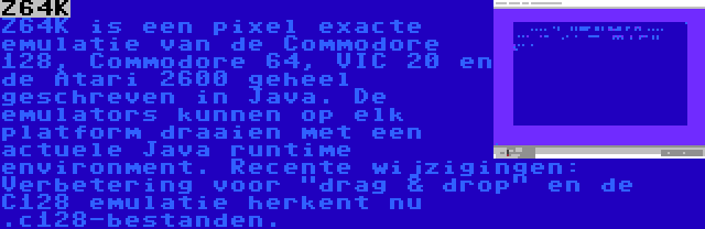 Z64K | Z64K is een pixel exacte emulatie van de Commodore 128, Commodore 64, VIC 20 en de Atari 2600 geheel geschreven in Java. De emulators kunnen op elk platform draaien met een actuele Java runtime environment. Recente wijzigingen: Verbetering voor drag & drop en de C128 emulatie herkent nu .c128-bestanden.