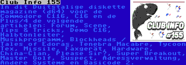 Club Info 155 | In dit Duitstalige diskette magazine (d64) voor de Commodore C116, C16 en de Plus/4 de volgende artikelen: Forum, Scene, Tips & Tricks, Demo C16, Halbtonleiter, Musikprogramm, Blockheads / Tales of Edoras, Tenebra Macabre, Tycoon Tex, Missile, Faxgerät, Hardware, China-Clan, Please Sir?, Super Breakout, Master Golf, Suspect, Adressverwaltung, Andere Systeme en Basicode 2.