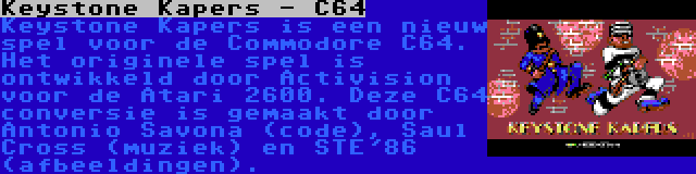 Keystone Kapers - C64 | Keystone Kapers is een nieuw spel voor de Commodore C64. Het originele spel is ontwikkeld door Activision voor de Atari 2600. Deze C64 conversie is gemaakt door Antonio Savona (code), Saul Cross (muziek) en STE'86 (afbeeldingen).