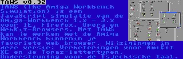 TAWS v0.32 | TAWS (The Amiga Workbench Simulation) is een JavaScript simulatie van de Amiga-Workbench 1.x - 3.x voor IE, Firefox, Opera en WebKit-Browsers. Met TAWS kan je werken met de Amiga Workbench binnenin je favoriete web browser. Wijzigingen in deze versie: Verbeteringen voor AmiKit XE en de Topaz-lettertypen. Ondersteuning voor de Tsjechische taal.