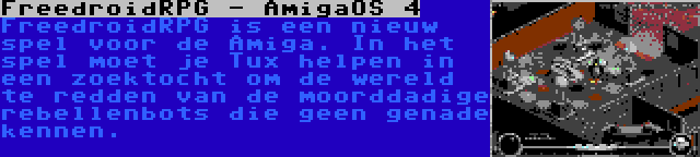 FreedroidRPG - AmigaOS 4 | FreedroidRPG is een nieuw spel voor de Amiga. In het spel moet je Tux helpen in een zoektocht om de wereld te redden van de moorddadige rebellenbots die geen genade kennen.