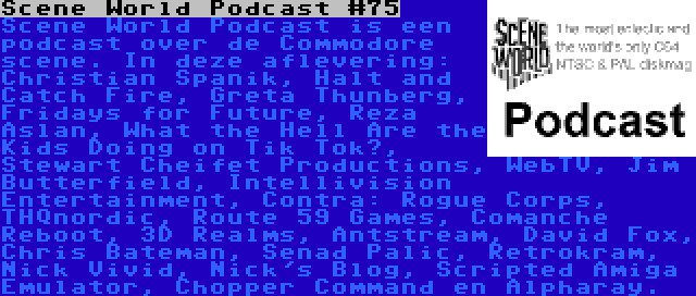 Scene World Podcast #75 | Scene World Podcast is een podcast over de Commodore scene. In deze aflevering: Christian Spanik, Halt and Catch Fire, Greta Thunberg, Fridays for Future, Reza Aslan, What the Hell Are the Kids Doing on Tik Tok?, Stewart Cheifet Productions, WebTV, Jim Butterfield, Intellivision Entertainment, Contra: Rogue Corps, THQnordic, Route 59 Games, Comanche Reboot, 3D Realms, Antstream, David Fox, Chris Bateman, Senad Palic, Retrokram, Nick Vivid, Nick's Blog, Scripted Amiga Emulator, Chopper Command en Alpharay.