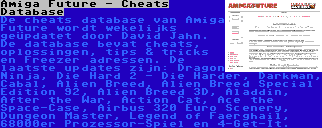 Amiga Future - Cheats Database | De cheats database van Amiga Future wordt wekelijks geüpdatet door David Jahn. De database bevat cheats, oplossingen, tips & tricks en Freezer adressen. De laatste updates zijn: Dragon Ninja, Die Hard 2 - Die Harder, Darkman, Cabal, Alien Breed, Alien Breed Special Edition 92, Alien Breed 3D, Aladdin, After the War, Action Cat, Ace the Space-Case, Airbus 320 Euro Scenery, Dungeon Master, Legend of Faerghail, 68000er Prozessor-Spiel en 4-Get-It.