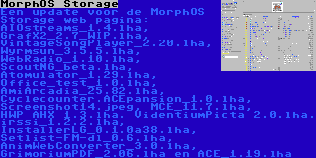 MorphOS Storage | Een update voor de MorphOS Storage web pagina: AIOstreams_1.4.lha, GrafX2_2.7_WIP.lha, VintageSongPlayer_2.20.lha, Wyrmsun_3.5.5.lha, WebRadio_1.10.lha, ScoutNG_beta.lha, Atomulator_1.29.lha, Office_test_1.0.lha, AmiArcadia_25.82.lha, Cyclecounter.ACEpansion_1.0.lha, Screenshot14.jpeg, MCE_11.7.lha, HWP_AHX_1.3.lha, VidentiumPicta_2.0.lha, irssi_1.2.2.lha, InstallerLG_0.1.0a38.lha, Setlist-FM-dl_0.6.lha, AnimWebConverter_3.0.lha, GrimoriumPDF_2.06.lha en ACE_1.19.lha