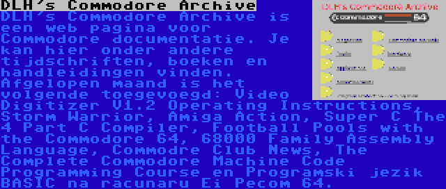 DLH's Commodore Archive | DLH's Commodore Archive is een web pagina voor Commodore documentatie. Je kan hier onder andere tijdschriften, boeken en handleidingen vinden. Afgelopen maand is het volgende toegevoegd: Video Digitizer V1.2 Operating Instructions, Storm Warrior, Amiga Action, Super C The 4 Part C Compiler, Football Pools with the Commodore 64, 68000 Family Assembly Language, Commodre Club News, The Complete Commodore Machine Code Programming Course en Programski jezik BASIC na racunaru Ei Pecom 64.