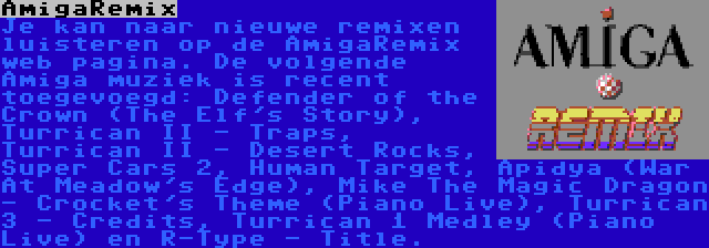 AmigaRemix | Je kan naar nieuwe remixen luisteren op de AmigaRemix web pagina. De volgende Amiga muziek is recent toegevoegd: Defender of the Crown (The Elf's Story), Turrican II - Traps, Turrican II - Desert Rocks, Super Cars 2, Human Target, Apidya (War At Meadow's Edge), Mike The Magic Dragon - Crocket's Theme (Piano Live), Turrican 3 - Credits, Turrican 1 Medley (Piano Live) en R-Type - Title.
