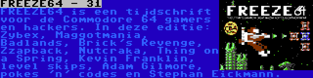 FREEZE64 - 31 | FREEZE64 is een tijdschrift voor de Commodore 64 gamers en hackers. In deze editie: Zybex, Maggotmania, Badlands, Brick's Revenge, Zzapback, Nutcraka, Thing on a Spring, Kevin Franklin, level skips, Adam Gilmore, pokes 'n' codes en Stephan Eickmann.