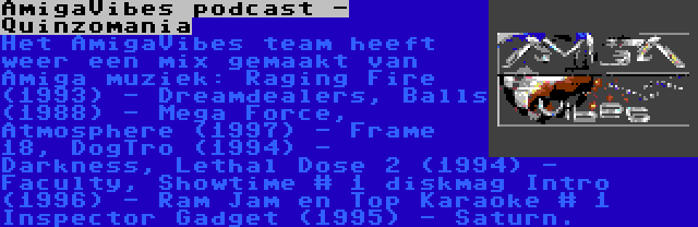 AmigaVibes podcast - Quinzomania | Het AmigaVibes team heeft weer een mix gemaakt van Amiga muziek: Raging Fire (1993) - Dreamdealers, Balls (1988) - Mega Force, Atmosphere (1997) - Frame 18, DogTro (1994) - Darkness, Lethal Dose 2 (1994) - Faculty, Showtime # 1 diskmag Intro (1996) - Ram Jam en Top Karaoke # 1 Inspector Gadget (1995) - Saturn.