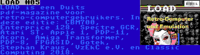 LOAD #05 | LOAD is een Duits pdf-magazine voor retro-computergebruikers. In deze editie: CBM700, Enterprice 128, Spectre GCR, Atari ST, Apple 1, PDP-11, Acorn, Amiga Transformer, PDP-8, FPGASID, Gotek, Stephan Kraus, VzEkC e.V. en Classic Computing 2018.