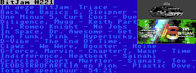 BitJam #221 | In deze BitJam: Triace - Back To Basics 6, Sleipner - One Minus 5, Curt Cool - Due Diligence, Mygg - Keith Part II, Romeo Knight - No Jobs In Space, Dr. Awesome - Get The Funk, Pink - Hyperlucky, D-Vibe - The End Of Time, Clawz - We Were, Booster - Heine G-Force, Marvin - Chapter7, Wasp - Time Indifference, Heatbeat - Sainahi Crircles Short, Muffler - Signals, Teo - TEOBSTRROFARFEIA en Pink - Plastic Dove. Totale speelduur: 54:21.