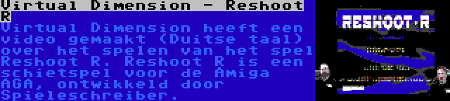 Virtual Dimension - Reshoot R | Virtual Dimension heeft een video gemaakt (Duitse taal) over het spelen van het spel Reshoot R. Reshoot R is een schietspel voor de Amiga AGA, ontwikkeld door Spieleschreiber.