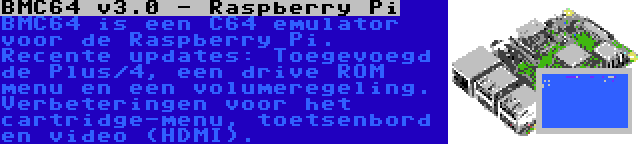 BMC64 v3.0 - Raspberry Pi | BMC64 is een C64 emulator voor de Raspberry Pi. Recente updates: Toegevoegd de Plus/4, een drive ROM menu en een volumeregeling. Verbeteringen voor het cartridge-menu, toetsenbord en video (HDMI).