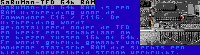 SaRuMan-TED 64k RAM | SaRuMan-TED 64k RAM is een RAM uitbreiding voor de Commodore C16 / C116. De uitbreiding wordt geïnstalleerd onder de TED en heeft een schakelaar om te kiezen tussen 16k of 64k. Er wordt gebruik gemaakt van moderne statische RAM die slechts een kleine hoeveelheid stroom verbruikt.