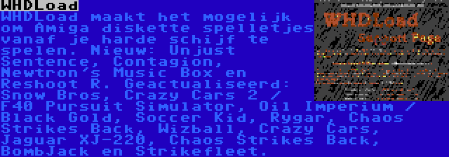 WHDLoad | WHDLoad maakt het mogelijk om Amiga diskette spelletjes vanaf je harde schijf te spelen. Nieuw: Unjust Sentence, Contagion, Newtron's Music Box en Reshoot R. Geactualiseerd: Snow Bros, Crazy Cars 2 / F40 Pursuit Simulator, Oil Imperium / Black Gold, Soccer Kid, Rygar, Chaos Strikes Back, Wizball, Crazy Cars, Jaguar XJ-220, Chaos Strikes Back, BombJack en Strikefleet.