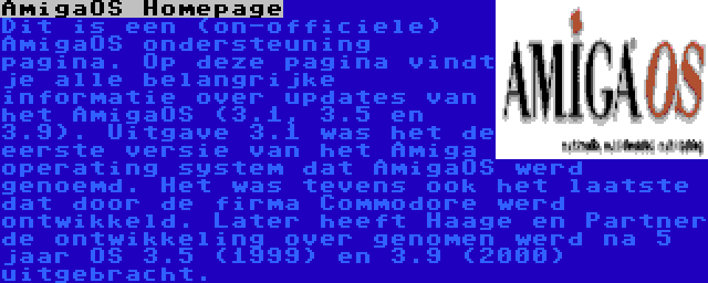 AmigaOS Homepage | Dit is een (on-officiele) AmigaOS ondersteuning pagina. Op deze pagina vindt je alle belangrijke informatie over updates van het AmigaOS (3.1, 3.5 en 3.9). Uitgave 3.1 was het de eerste versie van het Amiga operating system dat AmigaOS werd genoemd. Het was tevens ook het laatste dat door de firma Commodore werd ontwikkeld. Later heeft Haage en Partner de ontwikkeling over genomen werd na 5 jaar OS 3.5 (1999) en 3.9 (2000) uitgebracht.