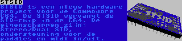 STSID | STSID is een nieuw hardware project voor de Commodore C64. De STSID vervangt de SID-chip in de C64. De eigenschappen zijn: Stereo/Dual SID, ondersteuning voor de paddles en midi in/uit.