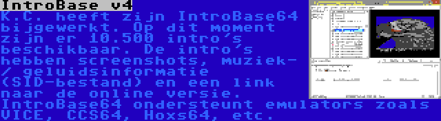 IntroBase v4 | K.C. heeft zijn IntroBase64 bijgewerkt. Op dit moment zijn er 10.500 intro's beschikbaar. De intro's hebben screenshots, muziek- / geluidsinformatie (SID-bestand) en een link naar de online versie. IntroBase64 ondersteunt emulators zoals VICE, CCS64, Hoxs64, etc.