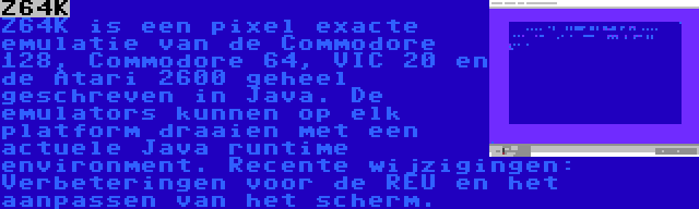 Z64K | Z64K is een pixel exacte emulatie van de Commodore 128, Commodore 64, VIC 20 en de Atari 2600 geheel geschreven in Java. De emulators kunnen op elk platform draaien met een actuele Java runtime environment. Recente wijzigingen: Verbeteringen voor de REU en het aanpassen van het scherm.