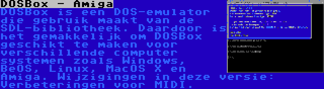 DOSBox - Amiga | DOSBox is een DOS-emulator die gebruik maakt van de SDL-bibliotheek. Daardoor is het gemakkelijk om DOSBox geschikt te maken voor verschillende computer systemen zoals Windows, BeOS, Linux, MacOS X en Amiga. Wijzigingen in deze versie: Verbeteringen voor MIDI.