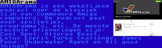 AMIGArama | AMIGArama is een wekelijkse podcast over de klassiek lijn van Commodore Amiga computers. De podcast gaat over spelletjes, programma's, etc. De meeste recente afleveringen zijn: Cool Spot, Altered Beast, Lotus Esprit Turbo Challenge, James Pond: Underwater Agent en All good things…