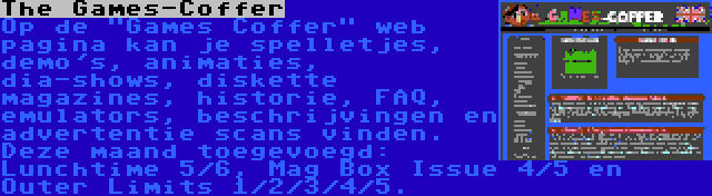 The Games-Coffer | Op de Games Coffer web pagina kan je spelletjes, demo's, animaties, dia-shows, diskette magazines, historie, FAQ, emulators, beschrijvingen en advertentie scans vinden. Deze maand toegevoegd: Lunchtime 5/6, Mag Box Issue 4/5 en Outer Limits 1/2/3/4/5.