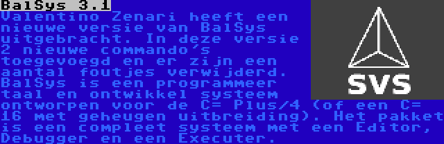 BalSys 3.1 | Valentino Zenari heeft een nieuwe versie van BalSys uitgebracht. In deze versie 2 nieuwe commando's toegevoegd en er zijn een aantal foutjes verwijderd. BalSys is een programmeer taal en ontwikkel systeem ontworpen voor de C= Plus/4 (of een C= 16 met geheugen uitbreiding). Het pakket is een compleet systeem met een Editor, Debugger en een Executer.