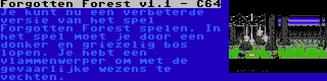 Forgotten Forest v1.1 - C64 | Je kunt nu een verbeterde versie van het spel Forgotten Forest spelen. In het spel moet je door een donker en griezelig bos lopen. Je hebt een vlammenwerper om met de gevaarlijke wezens te vechten.