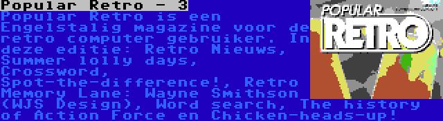 Popular Retro - 3 | Popular Retro is een Engelstalig magazine voor de retro computer gebruiker. In deze editie: Retro Nieuws, Summer lolly days, Crossword, Spot-the-difference!, Retro Memory Lane: Wayne Smithson (WJS Design), Word search, The history of Action Force en Chicken-heads-up!