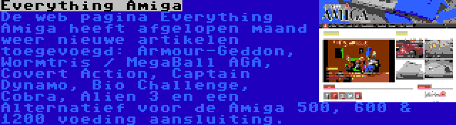 Everything Amiga | De web pagina Everything Amiga heeft afgelopen maand weer nieuwe artikelen toegevoegd: Armour-Geddon, Wormtris / MegaBall AGA, Covert Action, Captain Dynamo, Bio Challenge, Cobra, Alien 3 en een Alternatief voor de Amiga 500, 600 & 1200 voeding aansluiting.