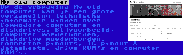 My old computer | Op de webpagina My old computer kan je een grote verzameling technische informatie vinden over Commodore computers en diskdrives. Bijvoorbeeld: computer moederborden, diskdrive moederborden, connector pinouts, IC pinout & datasheets, drive ROM's en computer ROM's.