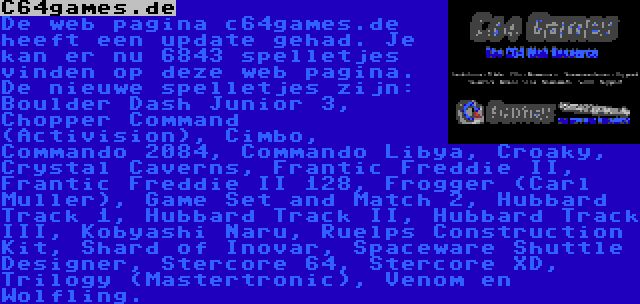 C64games.de | De web pagina c64games.de heeft een update gehad. Je kan er nu 6843 spelletjes vinden op deze web pagina. De nieuwe spelletjes zijn: Boulder Dash Junior 3, Chopper Command (Activision), Cimbo, Commando 2084, Commando Libya, Croaky, Crystal Caverns, Frantic Freddie II, Frantic Freddie II 128, Frogger (Carl Muller), Game Set and Match 2, Hubbard Track 1, Hubbard Track II, Hubbard Track III, Kobyashi Naru, Ruelps Construction Kit, Shard of Inovar, Spaceware Shuttle Designer, Stercore 64, Stercore XD, Trilogy (Mastertronic), Venom en Wolfling.