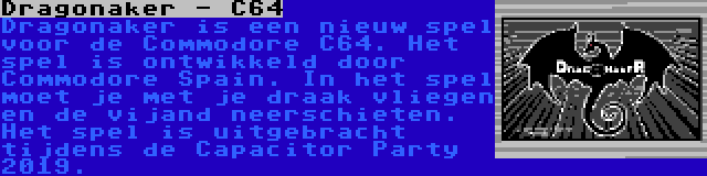 Dragonaker - C64 | Dragonaker is een nieuw spel voor de Commodore C64. Het spel is ontwikkeld door Commodore Spain. In het spel moet je met je draak vliegen en de vijand neerschieten. Het spel is uitgebracht tijdens de Capacitor Party 2019.