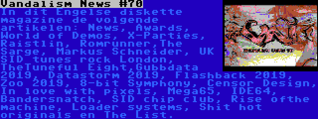 Vandalism News #70 | In dit Engelse diskette magazine de volgende artikelen: News, Awards, World of Demos, X-Parties, Raistlin, Romrunner,The Sarge, Markus Schneider, UK SID tunes rock London, TheTuneful Eight,Gubbdata 2019, Datastorm 2019, Flashback 2019, Zoo 2019, 8-bit Symphony, Censor Design, In love with pixels, Mega65, IDE64, Bandersnatch, SID chip club, Rise ofthe machine, Loader systems, Shit hot originals en The List.