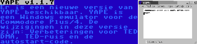 YAPE v1.1.7 | Er is een nieuwe versie van YAPE beschikbaar. YAPE is een Windows emulator voor de Commodore Plus/4. De wijzigingen in deze versie zijn: Verbeteringen voor TED DMA, TED-ruis en de autostart-code.