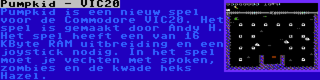 Pumpkid - VIC20 | Pumpkid is een nieuw spel voor de Commodore VIC20. Het spel is gemaakt door Andy H. Het spel heeft een van 16 KByte RAM uitbreiding en een joystick nodig. In het spel moet je vechten met spoken, zombies en de kwade heks Hazel.