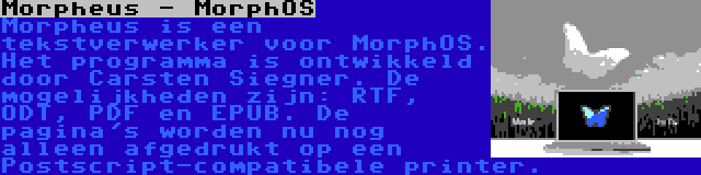 Morpheus - MorphOS | Morpheus is een tekstverwerker voor MorphOS. Het programma is ontwikkeld door Carsten Siegner. De mogelijkheden zijn: RTF, ODT, PDF en EPUB. De pagina's worden nu nog alleen afgedrukt op een Postscript-compatibele printer.