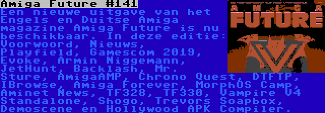 Amiga Future #141 | Een nieuwe uitgave van het Engels en Duitse Amiga magazine Amiga Future is nu beschikbaar. In deze editie: Voorwoord, Nieuws, Playfield, Gamescom 2019, Evoke, Armin Niggemann, JetHunt, Backlash, Mr. Sture, AmigaAMP, Chrono Quest, DTFTP, IBrowse, Amiga Forever, MorphOS Camp, Aminet News, TF328, TF330, Vampire V4 Standalone, Shogo, Trevors Soapbox, Demoscene en Hollywood APK Compiler.