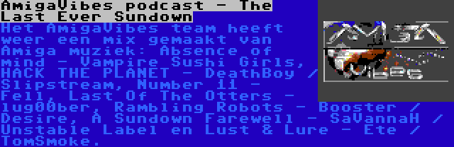 AmigaVibes podcast - The Last Ever Sundown | Het AmigaVibes team heeft weer een mix gemaakt van Amiga muziek: Absence of mind - Vampire Sushi Girls, HACK THE PLANET - DeathBoy / Slipstream, Number 11 - Fell, Last Of The Otters - lug00ber, Rambling Robots - Booster / Desire, A Sundown Farewell - SaVannaH / Unstable Label en Lust & Lure - Ete / TomSmoke.