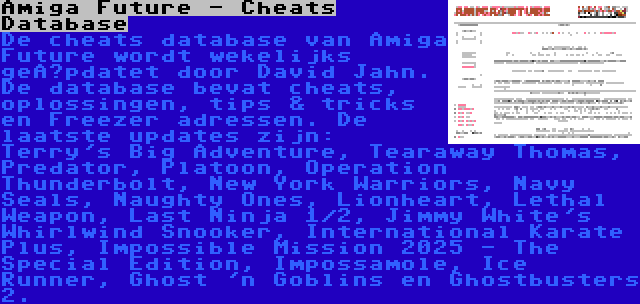 Amiga Future - Cheats Database | De cheats database van Amiga Future wordt wekelijks geüpdatet door David Jahn. De database bevat cheats, oplossingen, tips & tricks en Freezer adressen. De laatste updates zijn: Terry's Big Adventure, Tearaway Thomas, Predator, Platoon, Operation Thunderbolt, New York Warriors, Navy Seals, Naughty Ones, Lionheart, Lethal Weapon, Last Ninja 1/2, Jimmy White's Whirlwind Snooker, International Karate Plus, Impossible Mission 2025 - The Special Edition, Impossamole, Ice Runner, Ghost 'n Goblins en Ghostbusters 2.