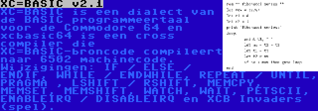 XC=BASIC v2.1 | XC=BASIC is een dialect van de BASIC programmeertaal voor de Commodore 64 en xcbasic64 is een cross compiler die XC=BASIC-broncode compileert naar 6502 machinecode. Wijzigingen: IF / ELSE / ENDIF, WHILE / ENDWHILE, REPEAT / UNTIL, PRAGMA , LSHIFT / RSHIFT, MEMCPY, MEMSET, MEMSHIFT, WATCH, WAIT, PETSCII, ENABLEIRQ / DISABLEIRQ en XCB Invaders (spel).