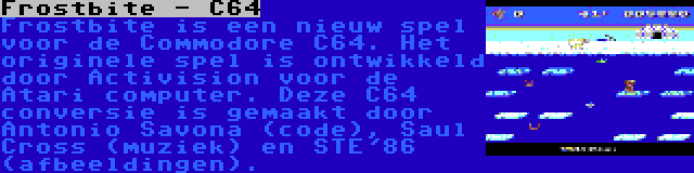 Frostbite - C64 | Frostbite is een nieuw spel voor de Commodore C64. Het originele spel is ontwikkeld door Activision voor de Atari computer. Deze C64 conversie is gemaakt door Antonio Savona (code), Saul Cross (muziek) en STE'86 (afbeeldingen).