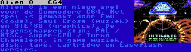 Alien 8 - C64 | Alien 8 is een nieuw spel voor de Commodore C64. Het spel is gemaakt door Emu (code), Saul Cross (muziek) en STE'86 (graphics). De eigenschappen zijn: PAL / NTSC, Super-CPU / Turbo Chameleon, in-game muziek, disk, tape, cartridge en Easyflash versies.