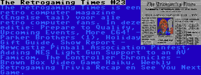 The Retrogaming Times #23 | The retrogaming Times is een retro computer magazine (Engelse taal) voor alle retro computer fans. In deze editie: Prepare to Qualify, Upcoming Events, More C64! - Parker Brothers (1), Holiday Gift Guide, Show Report - Newcastle Pinball Association Pinfest, Adding NES Light Gun Support to an AV Famicom, The Controller Chronicles - Brown Box
Video Game Haiku, Weekly Retrogaming Trivia Recap en See You Next Game.