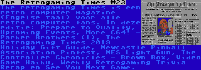 The Retrogaming Times #23 | The retrogaming Times is een retro computer magazine (Engelse taal) voor alle retro computer fans. In deze editie: Prepare to Qualify, Upcoming Events, More C64! - Parker Brothers (1), The Retrogaming Times 2019 Holiday Gift Guide, Newcastle Pinball Association Pinfest, NES Light Gun, The Controller Chronicles - Brown Box, Video Game Haiku, Weekly Retrogaming Trivia Recap en See You Next Game.