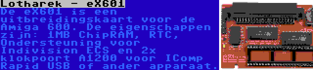 Lotharek - eX601 | De eX601 is een uitbreidingskaart voor de Amiga 600. De eigenschappen zijn: 1MB ChipRAM, RTC, Ondersteuning voor Indivision ECS en 2x klokpoort A1200 voor IComp Rapid USB of ander apparaat.