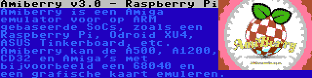Amiberry v3.0 - Raspberry Pi | Amiberry is een Amiga emulator voor op ARM gebaseerde SoCs, zoals een Raspberry Pi, Odroid XU4, ASUS Tinkerboard, etc. Amiberry kan de A500, A1200, CD32 en Amiga's met bijvoorbeeld een 68040 en een grafische kaart emuleren.