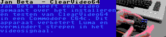 Jan Beta  - ClearVideo64 | Jan Beta heeft een video gemaakt over het installeren en testen van ClearVideo64 in een Commodore C64c. Dit apparaat verbetert Luma en vermindert strepen in het videosignaal.