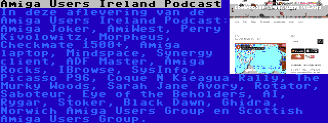 Amiga Users Ireland Podcast | In deze aflevering van de Amiga Users Ireland Podcast: Amiga Joker, AmiWest, Perry Kivolowitz, Morpheus, Checkmate 1500+, Amiga laptop, Mindspace, Synergy client, ADF Master, Amiga Rocks, IBrowse, SysInfo, Picasso P96, Coque N Kieagua Rally, The Murky Woods, Sarah Jane Avory, Rotator, Saboteur, Eye of the Beholders, AI, Rygar, Stoker, Black Dawn, Ghidra, Norwich Amiga Users Group en Scottish Amiga Users Group.