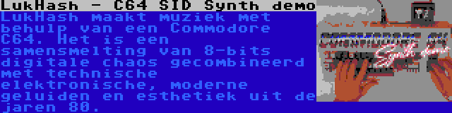 LukHash - C64 SID Synth demo | LukHash maakt muziek met behulp van een Commodore C64. Het is een samensmelting van 8-bits digitale chaos gecombineerd met technische elektronische, moderne geluiden en esthetiek uit de jaren 80.