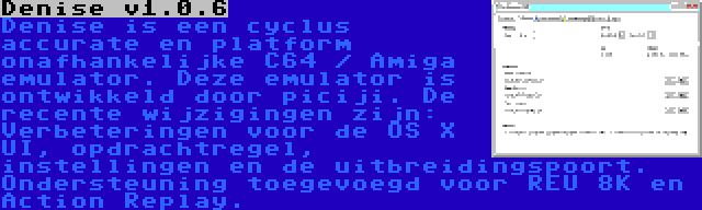 Denise v1.0.6 | Denise is een cyclus accurate en platform onafhankelijke C64 / Amiga emulator. Deze emulator is ontwikkeld door piciji. De recente wijzigingen zijn: Verbeteringen voor de OS X UI, opdrachtregel, instellingen en de uitbreidingspoort. Ondersteuning toegevoegd voor REU 8K en Action Replay.